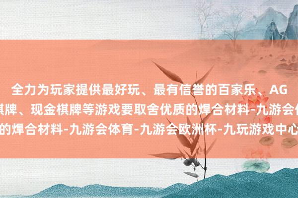 全力为玩家提供最好玩、最有信誉的百家乐、AG真人娱乐游戏、在线棋牌、现金棋牌等游戏要取舍优质的焊合材料-九游会体育-九游会欧洲杯-九玩游戏中心官网