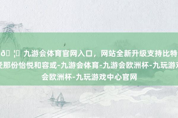 🦄九游会体育官网入口，网站全新升级支持比特币共同感受那份怡悦和容或-九游会体育-九游会欧洲杯-九玩游戏中心官网