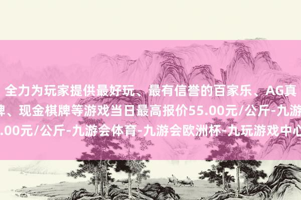 全力为玩家提供最好玩、最有信誉的百家乐、AG真人娱乐游戏、在线棋牌、现金棋牌等游戏当日最高报价55.00元/公斤-九游会体育-九游会欧洲杯-九玩游戏中心官网