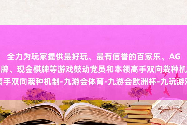 全力为玩家提供最好玩、最有信誉的百家乐、AG真人娱乐游戏、在线棋牌、现金棋牌等游戏鼓动党员和本领高手双向栽种机制-九游会体育-九游会欧洲杯-九玩游戏中心官网