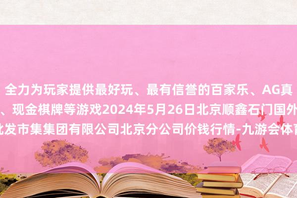 全力为玩家提供最好玩、最有信誉的百家乐、AG真人娱乐游戏、在线棋牌、现金棋牌等游戏2024年5月26日北京顺鑫石门国外农居品批发市集集团有限公司北京分公司价钱行情-九游会体育-九游会欧洲杯-九玩游戏中心官网