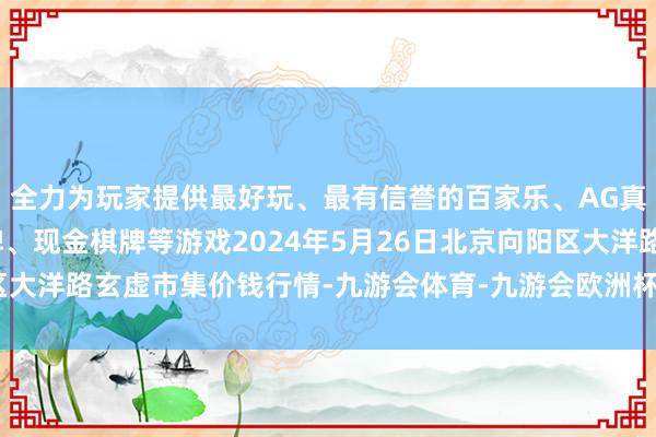 全力为玩家提供最好玩、最有信誉的百家乐、AG真人娱乐游戏、在线棋牌、现金棋牌等游戏2024年5月26日北京向阳区大洋路玄虚市集价钱行情-九游会体育-九游会欧洲杯-九玩游戏中心官网