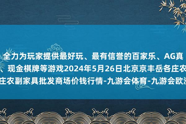 全力为玩家提供最好玩、最有信誉的百家乐、AG真人娱乐游戏、在线棋牌、现金棋牌等游戏2024年5月26日北京京丰岳各庄农副家具批发商场价钱行情-九游会体育-九游会欧洲杯-九玩游戏中心官网