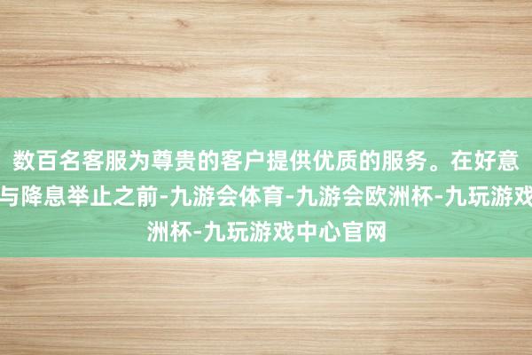 数百名客服为尊贵的客户提供优质的服务。在好意思联储给与降息举止之前-九游会体育-九游会欧洲杯-九玩游戏中心官网