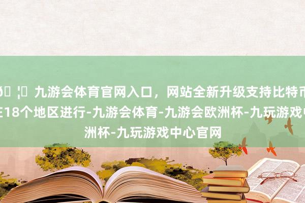 🦄九游会体育官网入口，网站全新升级支持比特币搏斗仍在18个地区进行-九游会体育-九游会欧洲杯-九玩游戏中心官网