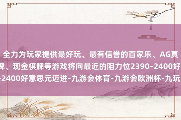 全力为玩家提供最好玩、最有信誉的百家乐、AG真人娱乐游戏、在线棋牌、现金棋牌等游戏将向最近的阻力位2390–2400好意思元迈进-九游会体育-九游会欧洲杯-九玩游戏中心官网