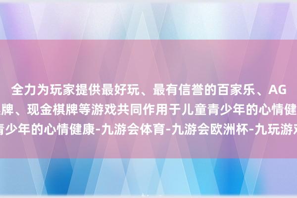 全力为玩家提供最好玩、最有信誉的百家乐、AG真人娱乐游戏、在线棋牌、现金棋牌等游戏共同作用于儿童青少年的心情健康-九游会体育-九游会欧洲杯-九玩游戏中心官网