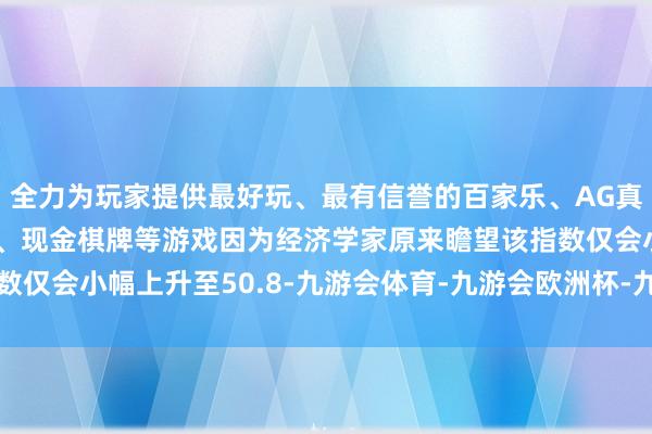 全力为玩家提供最好玩、最有信誉的百家乐、AG真人娱乐游戏、在线棋牌、现金棋牌等游戏因为经济学家原来瞻望该指数仅会小幅上升至50.8-九游会体育-九游会欧洲杯-九玩游戏中心官网