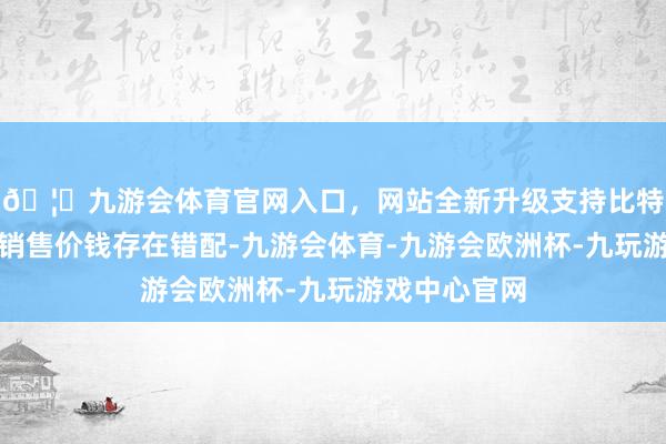 🦄九游会体育官网入口，网站全新升级支持比特币其采购和销售价钱存在错配-九游会体育-九游会欧洲杯-九玩游戏中心官网