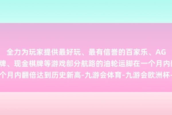 全力为玩家提供最好玩、最有信誉的百家乐、AG真人娱乐游戏、在线棋牌、现金棋牌等游戏部分航路的油轮运脚在一个月内翻倍达到历史新高-九游会体育-九游会欧洲杯-九玩游戏中心官网