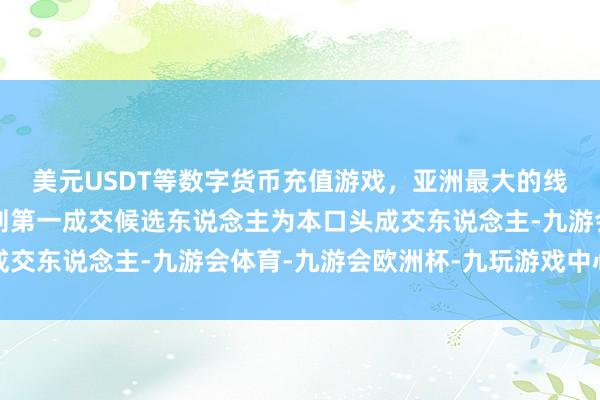 美元USDT等数字货币充值游戏，亚洲最大的线上游戏服务器供应商则第一成交候选东说念主为本口头成交东说念主-九游会体育-九游会欧洲杯-九玩游戏中心官网