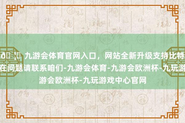 🦄九游会体育官网入口，网站全新升级支持比特币如数据存在问题请联系咱们-九游会体育-九游会欧洲杯-九玩游戏中心官网