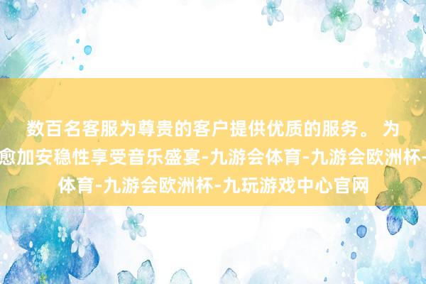 数百名客服为尊贵的客户提供优质的服务。 　　为了让渊博歌迷大约愈加安稳性享受音乐盛宴-九游会体育-九游会欧洲杯-九玩游戏中心官网