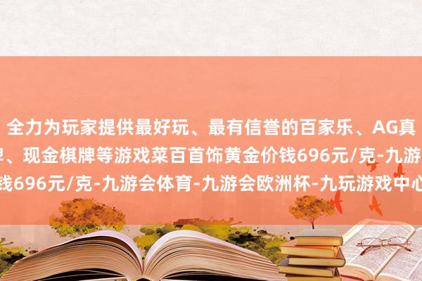 全力为玩家提供最好玩、最有信誉的百家乐、AG真人娱乐游戏、在线棋牌、现金棋牌等游戏菜百首饰黄金价钱696元/克-九游会体育-九游会欧洲杯-九玩游戏中心官网