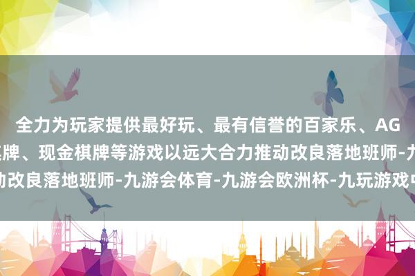 全力为玩家提供最好玩、最有信誉的百家乐、AG真人娱乐游戏、在线棋牌、现金棋牌等游戏以远大合力推动改良落地班师-九游会体育-九游会欧洲杯-九玩游戏中心官网