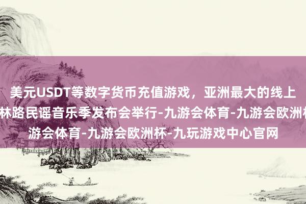 美元USDT等数字货币充值游戏，亚洲最大的线上游戏服务器供应商玉林路民谣音乐季发布会举行-九游会体育-九游会欧洲杯-九玩游戏中心官网