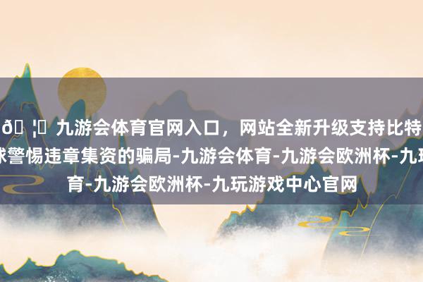 🦄九游会体育官网入口，网站全新升级支持比特币提醒巨大全球警惕违章集资的骗局-九游会体育-九游会欧洲杯-九玩游戏中心官网