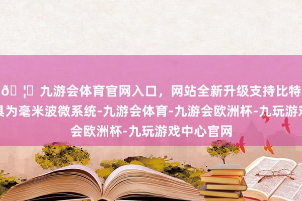 🦄九游会体育官网入口，网站全新升级支持比特币主要家具为毫米波微系统-九游会体育-九游会欧洲杯-九玩游戏中心官网