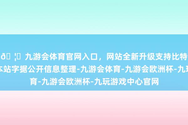 🦄九游会体育官网入口，网站全新升级支持比特币以上实验由本站字据公开信息整理-九游会体育-九游会欧洲杯-九玩游戏中心官网