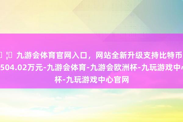 🦄九游会体育官网入口，网站全新升级支持比特币成交额1504.02万元-九游会体育-九游会欧洲杯-九玩游戏中心官网