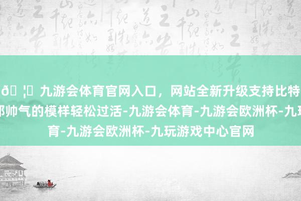 🦄九游会体育官网入口，网站全新升级支持比特币他本能靠着那帅气的模样轻松过活-九游会体育-九游会欧洲杯-九玩游戏中心官网