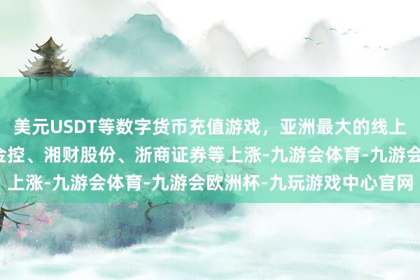 美元USDT等数字货币充值游戏，亚洲最大的线上游戏服务器供应商国盛金控、湘财股份、浙商证券等上涨-九游会体育-九游会欧洲杯-九玩游戏中心官网