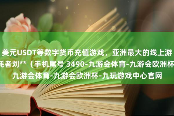 美元USDT等数字货币充值游戏，亚洲最大的线上游戏服务器供应商消耗者刘**（手机尾号 3490-九游会体育-九游会欧洲杯-九玩游戏中心官网