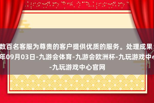 数百名客服为尊贵的客户提供优质的服务。处理成果：2024年09月03日-九游会体育-九游会欧洲杯-九玩游戏中心官网