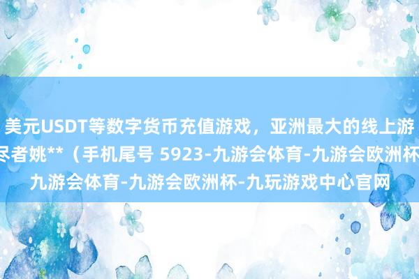 美元USDT等数字货币充值游戏，亚洲最大的线上游戏服务器供应商耗尽者姚**（手机尾号 5923-九游会体育-九游会欧洲杯-九玩游戏中心官网