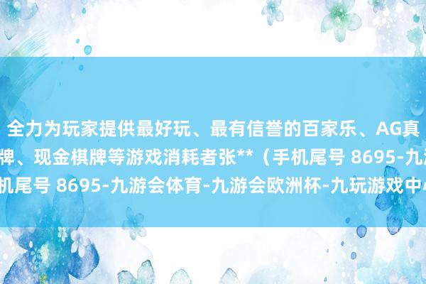 全力为玩家提供最好玩、最有信誉的百家乐、AG真人娱乐游戏、在线棋牌、现金棋牌等游戏消耗者张**（手机尾号 8695-九游会体育-九游会欧洲杯-九玩游戏中心官网