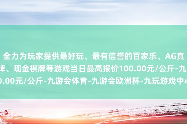 全力为玩家提供最好玩、最有信誉的百家乐、AG真人娱乐游戏、在线棋牌、现金棋牌等游戏当日最高报价100.00元/公斤-九游会体育-九游会欧洲杯-九玩游戏中心官网