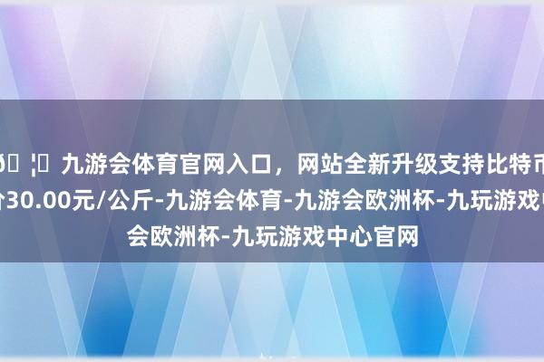 🦄九游会体育官网入口，网站全新升级支持比特币最低报价30.00元/公斤-九游会体育-九游会欧洲杯-九玩游戏中心官网