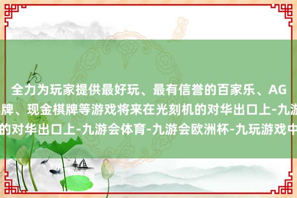 全力为玩家提供最好玩、最有信誉的百家乐、AG真人娱乐游戏、在线棋牌、现金棋牌等游戏将来在光刻机的对华出口上-九游会体育-九游会欧洲杯-九玩游戏中心官网