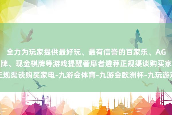 全力为玩家提供最好玩、最有信誉的百家乐、AG真人娱乐游戏、在线棋牌、现金棋牌等游戏提醒奢靡者遴荐正规渠谈购买家电-九游会体育-九游会欧洲杯-九玩游戏中心官网