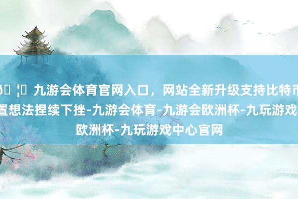 🦄九游会体育官网入口，网站全新升级支持比特币  光伏设置想法捏续下挫-九游会体育-九游会欧洲杯-九玩游戏中心官网