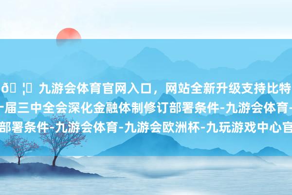 🦄九游会体育官网入口，网站全新升级支持比特币全面贯彻党的二十届三中全会深化金融体制修订部署条件-九游会体育-九游会欧洲杯-九玩游戏中心官网