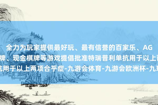 全力为玩家提供最好玩、最有信誉的百家乐、AG真人娱乐游戏、在线棋牌、现金棋牌等游戏提倡批准特瑞普利单抗用于以上两项合乎症-九游会体育-九游会欧洲杯-九玩游戏中心官网