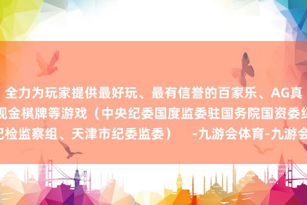 全力为玩家提供最好玩、最有信誉的百家乐、AG真人娱乐游戏、在线棋牌、现金棋牌等游戏（中央纪委国度监委驻国务院国资委纪检监察组、天津市纪委监委）    -九游会体育-九游会欧洲杯-九玩游戏中心官网