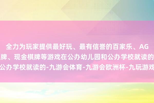 全力为玩家提供最好玩、最有信誉的百家乐、AG真人娱乐游戏、在线棋牌、现金棋牌等游戏在公办幼儿园和公办学校就读的-九游会体育-九游会欧洲杯-九玩游戏中心官网