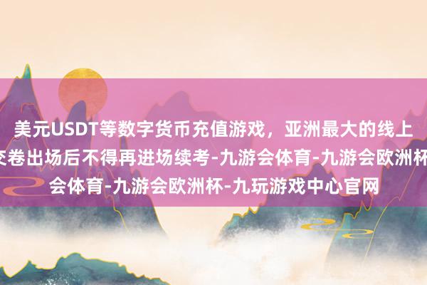 美元USDT等数字货币充值游戏，亚洲最大的线上游戏服务器供应商交卷出场后不得再进场续考-九游会体育-九游会欧洲杯-九玩游戏中心官网