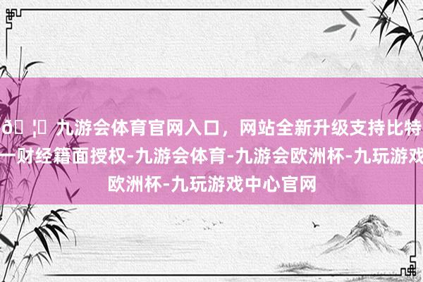 🦄九游会体育官网入口，网站全新升级支持比特币未经第一财经籍面授权-九游会体育-九游会欧洲杯-九玩游戏中心官网