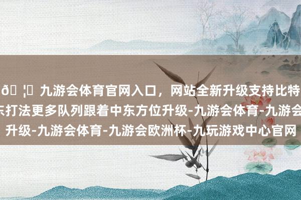 🦄九游会体育官网入口，网站全新升级支持比特币好意思国将向中东打法更多队列跟着中东方位升级-九游会体育-九游会欧洲杯-九玩游戏中心官网