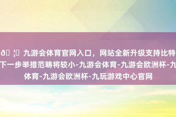 🦄九游会体育官网入口，网站全新升级支持比特币事实上这标明下一步举措范畴将较小-九游会体育-九游会欧洲杯-九玩游戏中心官网