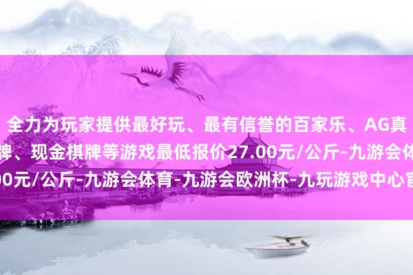 全力为玩家提供最好玩、最有信誉的百家乐、AG真人娱乐游戏、在线棋牌、现金棋牌等游戏最低报价27.00元/公斤-九游会体育-九游会欧洲杯-九玩游戏中心官网