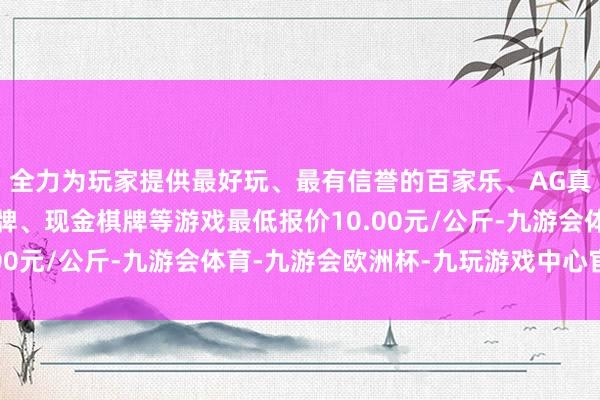 全力为玩家提供最好玩、最有信誉的百家乐、AG真人娱乐游戏、在线棋牌、现金棋牌等游戏最低报价10.00元/公斤-九游会体育-九游会欧洲杯-九玩游戏中心官网