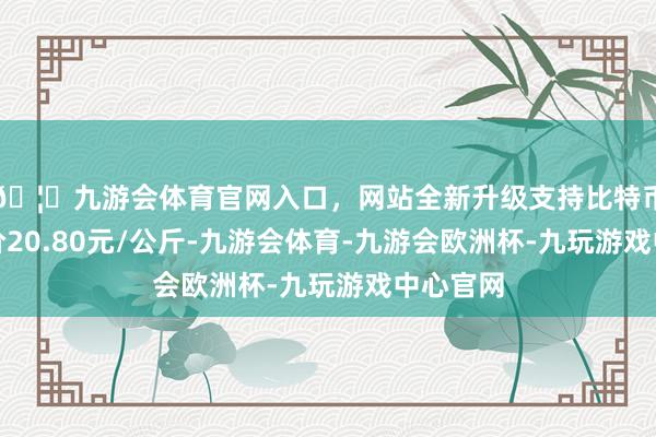 🦄九游会体育官网入口，网站全新升级支持比特币最低报价20.80元/公斤-九游会体育-九游会欧洲杯-九玩游戏中心官网