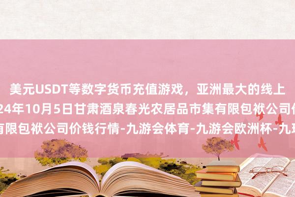 美元USDT等数字货币充值游戏，亚洲最大的线上游戏服务器供应商2024年10月5日甘肃酒泉春光农居品市集有限包袱公司价钱行情-九游会体育-九游会欧洲杯-九玩游戏中心官网