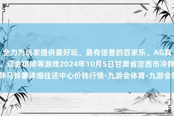 全力为玩家提供最好玩、最有信誉的百家乐、AG真人娱乐游戏、在线棋牌、现金棋牌等游戏2024年10月5日甘肃省定西市冷静马铃薯详细往还中心价钱行情-九游会体育-九游会欧洲杯-九玩游戏中心官网