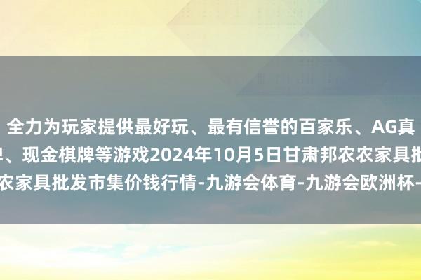 全力为玩家提供最好玩、最有信誉的百家乐、AG真人娱乐游戏、在线棋牌、现金棋牌等游戏2024年10月5日甘肃邦农农家具批发市集价钱行情-九游会体育-九游会欧洲杯-九玩游戏中心官网