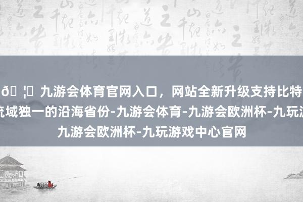 🦄九游会体育官网入口，网站全新升级支持比特币算作黄河流域独一的沿海省份-九游会体育-九游会欧洲杯-九玩游戏中心官网